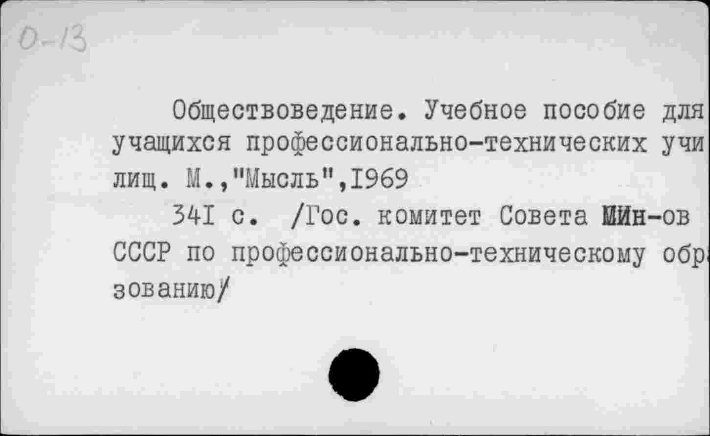 ﻿Обществоведение. Учебное пособие для учащихся профессионально-технических учи лищ. М./’Мысль ",1969
341 с. /Гос. комитет Совета МИн-ов СССР по профессионально-техническому обр зованию/